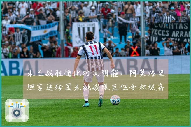 米兰战胜德比对决阴霾，阿莱格里坦言逆转国米挑战艰巨但会积极备战