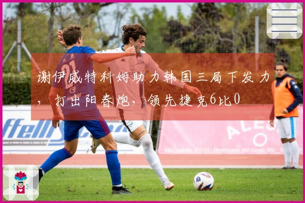 谢伊威特科姆助力韩国三局下发力，打出阳春炮，领先捷克6比0