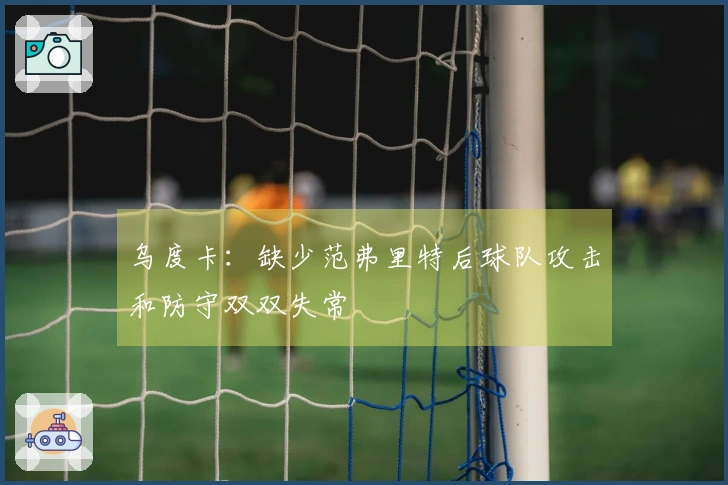 乌度卡：缺少范弗里特后球队攻击和防守双双失常