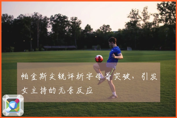 帕金斯尖锐评析字母哥突破，引发女主持的无奈反应