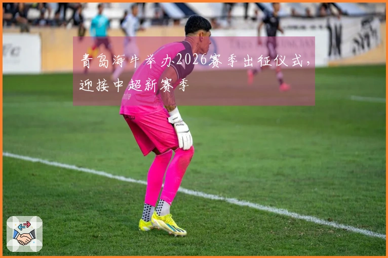 青岛海牛举办2026赛季出征仪式，迎接中超新赛季