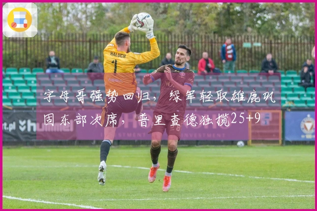 字母哥强势回归，绿军轻取雄鹿巩固东部次席，普里查德独揽25+9