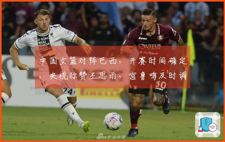中国女篮对阵巴西，开赛时间确定，央视称赞王思雨，宫鲁鸣及时调整策略