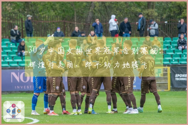 30岁中国女排世界冠军告别赛场：辉煌与美丽，郎平助力她腾飞