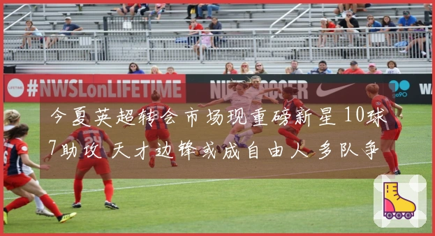 今夏英超转会市场现重磅新星 10球7助攻 天才边锋或成自由人 多队争相追逐