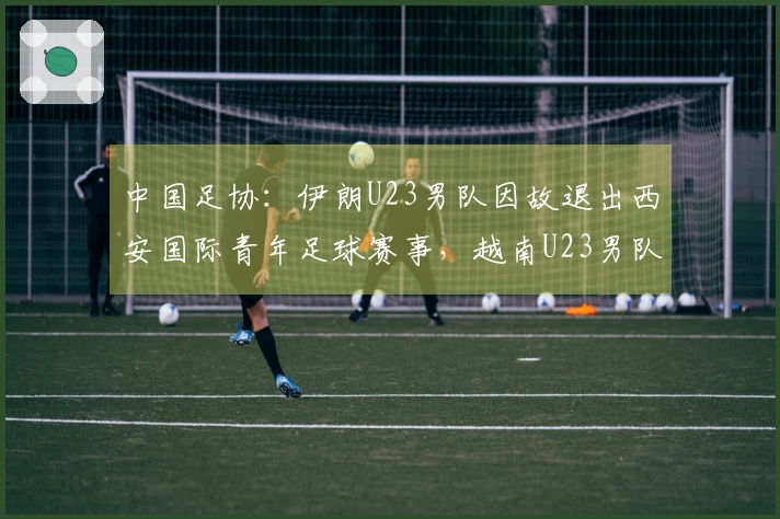 中国足协：伊朗U23男队因故退出西安国际青年足球赛事，越南U23男队接替参赛