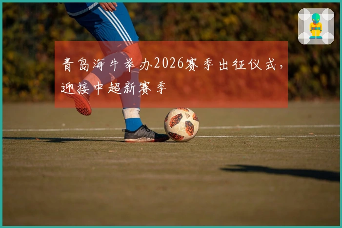 青岛海牛举办2026赛季出征仪式，迎接中超新赛季