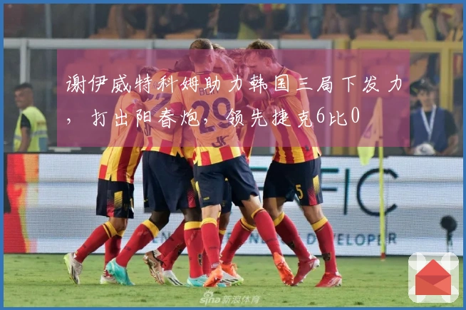 谢伊威特科姆助力韩国三局下发力，打出阳春炮，领先捷克6比0