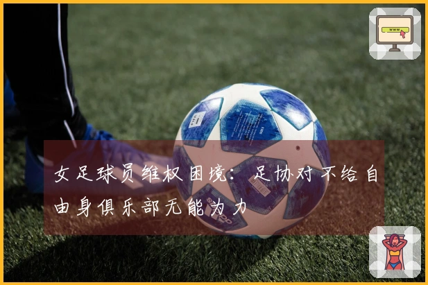 女足球员维权困境：足协对不给自由身俱乐部无能为力