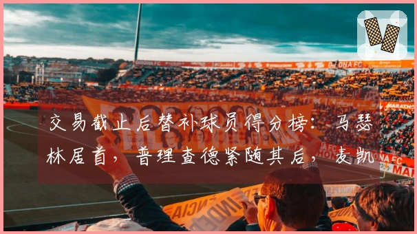 交易截止后替补球员得分榜：马瑟林居首，普理查德紧随其后，麦凯恩位列第三