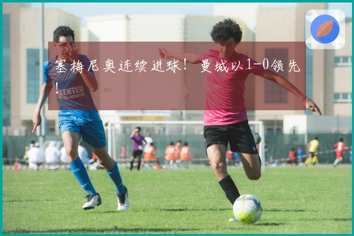 塞梅尼奥连续进球！曼城以1-0领先！