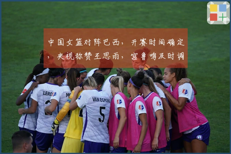 中国女篮对阵巴西，开赛时间确定，央视称赞王思雨，宫鲁鸣及时调整策略
